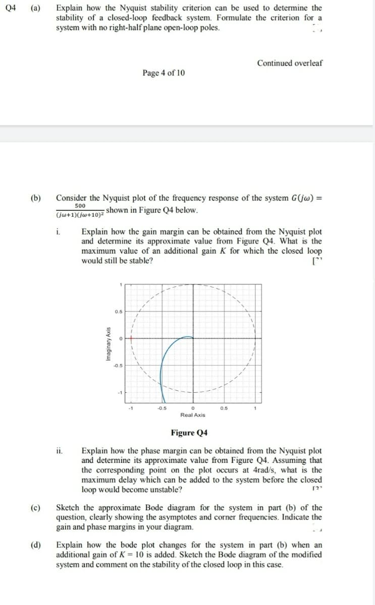 Explain how the Nyquist stability criterion can be used to determine the
stability of a closed-loop feedback system. Formulate the criterion for a
system with no right-half plane open-loop poles.
Q4
(a)
Continued overleaf
Page 4 of 10
(b)
Consider the Nyquist plot of the frequency response of the system G(jw) =
500
- shown in Figure Q4 below.
(jw+1)(jw+10)2
i.
Explain how the gain margin can be obtained from the Nyquist plot
and determine its approximate value from Figure Q4. What is the
maximum value of an additional gain K for which the closed loop
would still be stable?
0.5
-1
-1
-0.5
0.5
1
Real Axis
Figure Q4
i.
Explain how the phase margin can be obtained from the Nyquist plot
and determine its approximate value from Figure Q4. Assuming that
the corresponding point on the plot occurs at 4rad/s, what is the
maximum delay which can be added to the system before the closed
loop would become unstable?
Sketch the approximate Bode diagram for the system in part (b) of the
question, clearly showing the asymptotes and corner frequencies. Indicate the
gain and phase margins in your diagram.
(c)
(d)
Explain how the bode plot changes for the system in part (b) when an
additional gain of K = 10 is added. Sketch the Bode diagram of the modified
system and comment on the stability of the closed loop in this case.
Imaginary Axis
