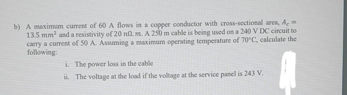 b) A maximum current of 60 A flows in a copper conductor with cross-sectional area, A =
13.5 mm2 and a resistivity of 20 nN. m. A 250 m cable is being used on a 240 V DC circuit to
carry a current of 50 A. Assuming a maximum operating temperature of 70°C, calculate the
following:
i. The
power loss in the cable
i1. The voltage at the load if the voltage at the service panel is 243 V.
