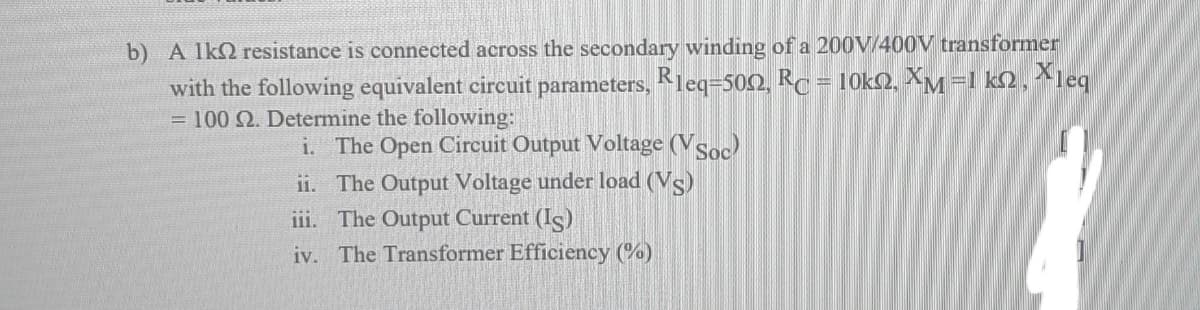 b) A lkQ resistance is connected across the secondary winding of a 200V/400V transformer
with the following equivalent circuit parameters, Kleq=502, Rc = 10k2, XM =1 k2 , ^leq
= 100 2. Determine the following:
R
i. The Open Circuit Output Voltage (Vsoc)
ii. The Output Voltage under load (Vs)
i1i. The Output Current (Is)
iv. The Transformer Efficiency (%)

