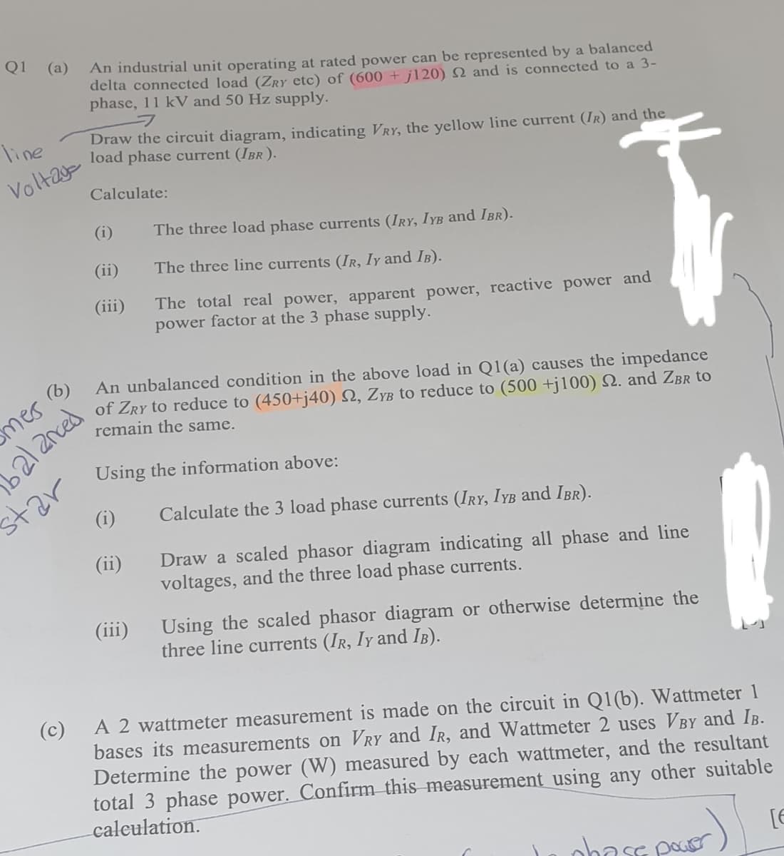 Q1
(a)
An industrial unit operating at rated power can be represented by a balanced
delta connected load (ZRY etc) of (600 + j120) N and is connected to a 3-
phase, 11 kV and 50 Hz supply.
フ
Draw the circuit diagram, indicating VRY, the yellow line current (IR) and the
load phase current (IBr ).
line
Voltay
Calculate:
(i)
The three load phase currents (IRY, IYB and Ibr).
(ii)
The three line currents (IR, Iy and IB).
(iii)
The total real power, apparent power, reactive power and
power factor at the 3 phase supply.
An unbalanced condition in the above load in Q1(a) causes the impedance
of ZRY to reduce to (450+j40) N, ZyB to reduce to (500 +j100) Q. and ZBr to
remain the same.
b2/2nced
tar
(i)
mer B
Using the information above:
Calculate the 3 load phase currents (IRY, IYB and IBR).
(ii)
Draw a scaled phasor diagram indicating all phase and line
voltages, and the three load phase currents.
(iii)
Using the scaled phasor diagram or otherwise determine the
three line currents (IR, Iy and IB).
(c)
A 2 wattmeter measurement is made on the circuit in Q1(b). Wattmeter 1
bases its measurements on VRY and IR, and Wattmeter 2 uses VBY and IB.
Determine the power (W) measured by each wattmeter, and the resultant
total 3 phase power. Confirm this measurement using any other suitable
caleulation.
oba se pou

