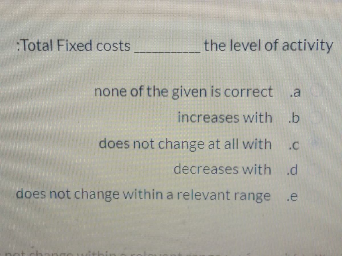 :Total Fixed costs
the level of activity
none of the given is correct
.a
increases with .b
does not change at all with
.c
decreases with .d
does not change within a relevant range
