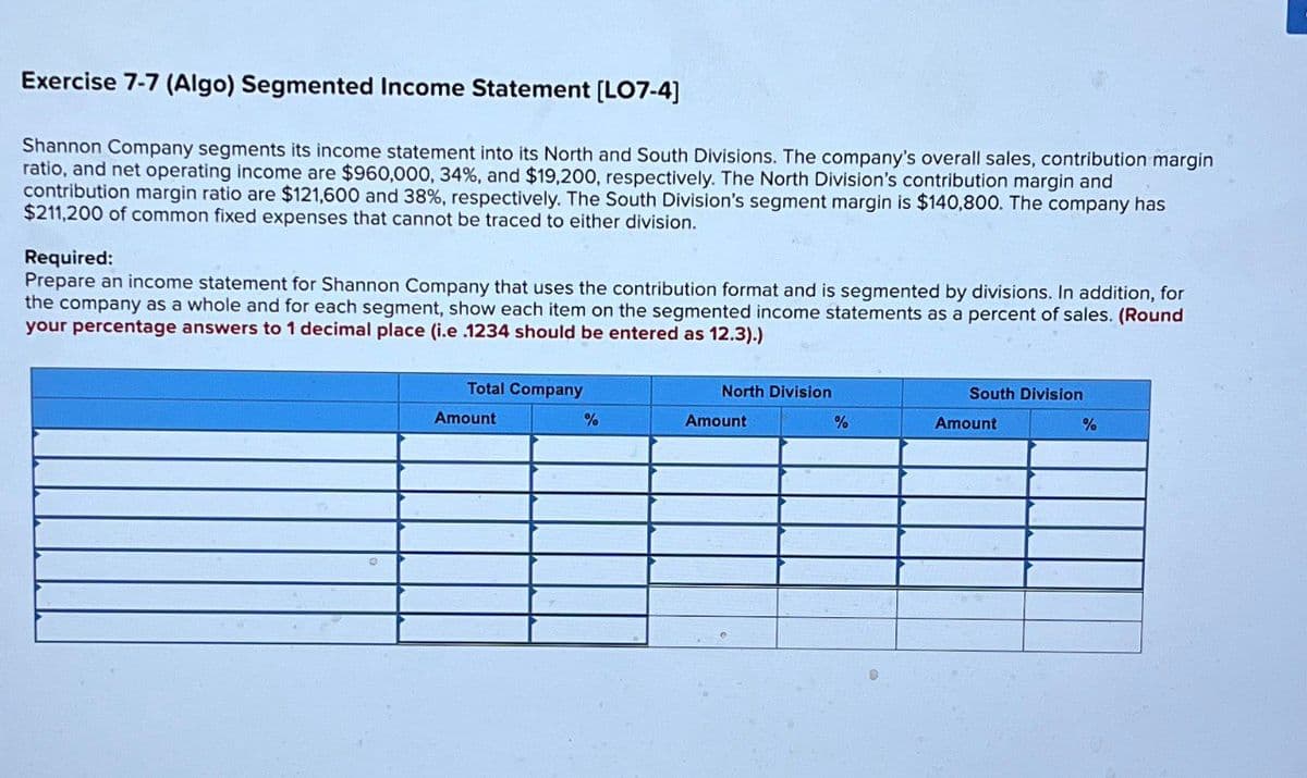 Exercise 7-7 (Algo) Segmented Income Statement [LO7-4]
Shannon Company segments its income statement into its North and South Divisions. The company's overall sales, contribution margin
ratio, and net operating income are $960,000, 34%, and $19,200, respectively. The North Division's contribution margin and
contribution margin ratio are $121,600 and 38%, respectively. The South Division's segment margin is $140,800. The company has
$211,200 of common fixed expenses that cannot be traced to either division.
Required:
Prepare an income statement for Shannon Company that uses the contribution format and is segmented by divisions. In addition, for
the company as a whole and for each segment, show each item on the segmented income statements as a percent of sales. (Round
your percentage answers to 1 decimal place (i.e .1234 should be entered as 12.3).)
Total Company
North Division
South Division
Amount
%
Amount
%
Amount
%