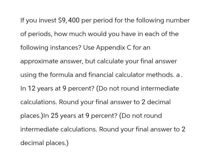 If you invest $9,400 per period for the following number
of periods, how much would you have in each of the
following instances? Use Appendix C for an
approximate answer, but calculate your final answer
using the formula and financial calculator methods. a.
In 12 years at 9 percent? (Do not round intermediate
calculations. Round your final answer to 2 decimal
places.) In 25 years at 9 percent? (Do not round
intermediate calculations. Round your final answer to 2
decimal places.)