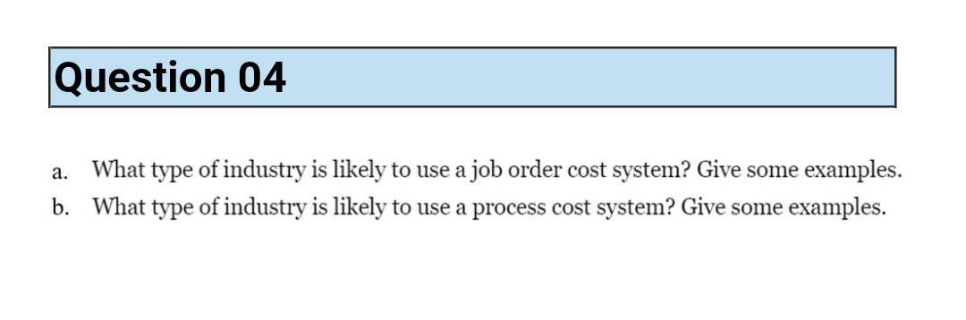 Question 04
a. What type of industry is likely to use a job order cost system? Give some examples.
b. What type of industry is likely to use a process cost system? Give some examples.
