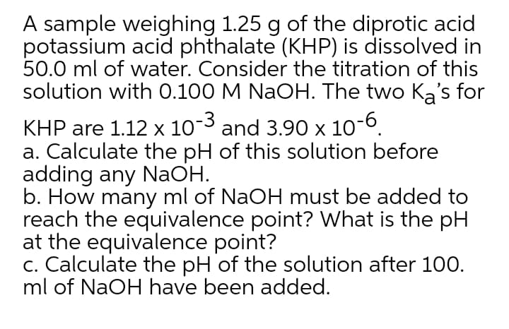 A sample weighing 1.25 g of the diprotic acid
potassium acid phthalate (KHP) is dissolved in
50.0 ml of water. Consider the titration of this
solution with 0.100 M NaOH. The two Ka's for
KHP are 1.12 x 10¯3 and 3.90 x 10
a. Calculate the pH of this solution before
adding any NaOH.
b. How many ml of NaOH must be added to
reach the equivalence point? What is the pH
at the equivalence point?
c. Calculate the pH of the solution after 100.
ml of NaOH have been added.
