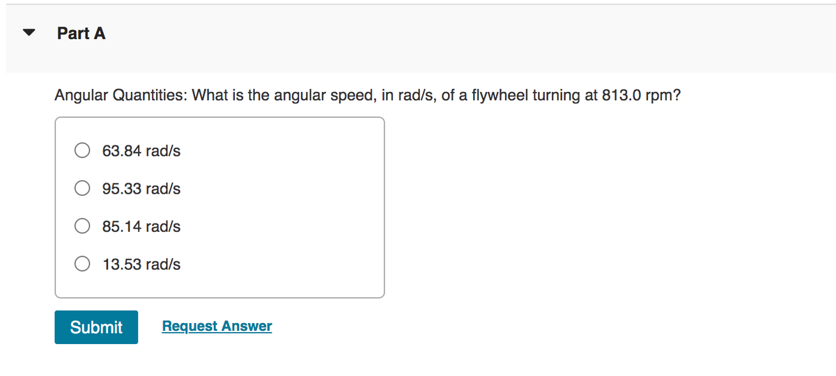Part A
Angular Quantities: What is the angular speed, in rad/s, of a flywheel turning at 813.0 rpm?
63.84 rad/s
95.33 rad/s
85.14 rad/s
13.53 rad/s
Submit
Request Answer