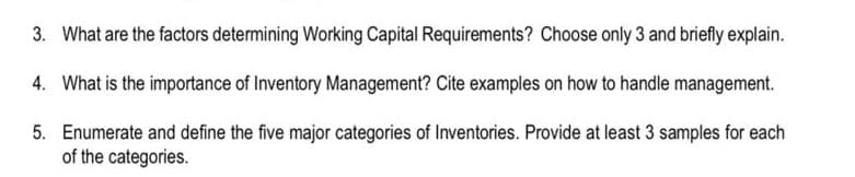 3. What are the factors determining Working Capital Requirements? Choose only 3 and briefly explain.
4. What is the importance of Inventory Management? Cite examples on how to handle management.
5. Enumerate and define the five major categories of Inventories. Provide at least 3 samples for each
of the categories.