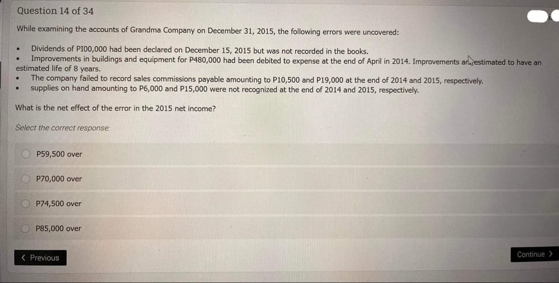 Question 14 of 34
While examining the accounts of Grandma Company on December 31, 2015, the following errors were uncovered:
Dividends of P100,000 had been declared on December 15, 2015 but was not recorded in the books.
● Improvements in buildings and equipment for P480,000 had been debited to expense at the end of April in 2014. Improvements arrestimated to have an
estimated life of 8 years.
The company failed to record sales commissions payable amounting to P10,500 and P19,000 at the end of 2014 and 2015, respectively.
supplies on hand amounting to P6,000 and P15,000 were not recognized at the end of 2014 and 2015, respectively.
What is the net effect of the error in the 2015 net income?
●
●
●
Select the correct response:
P59,500 over
P70,000 over
P74,500 over
P85,000 over
< Previous
Continue>