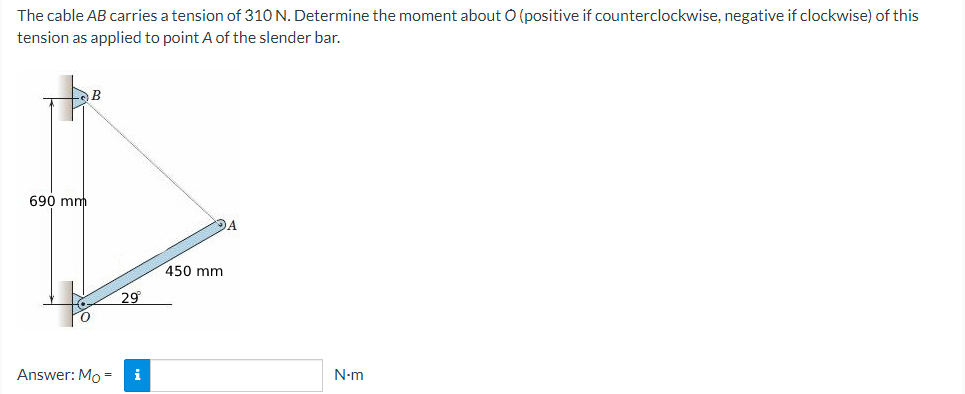 The cable AB carries a tension of 310 N. Determine the moment about O (positive if counterclockwise, negative if clockwise) of this
tension as applied to point A of the slender bar.
B
450 mm
690 mm
Answer: Mo=
29°
i
N-m