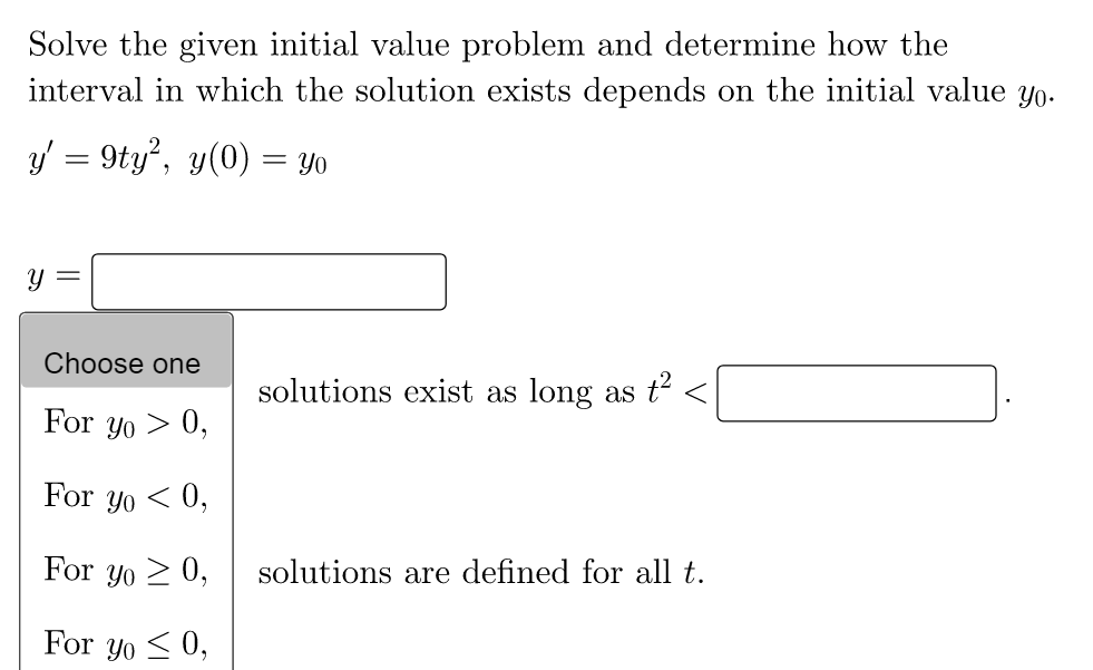 Solve the given initial value problem and determine how the
interval in which the solution exists depends on the initial value yo.
y' = 9ty², y(0) = yo
Choose one
solutions exist as long as t² <
For yo > 0,
For yo<0,
For yo≥ 0,
solutions are defined for all t.
For yo≤ 0,