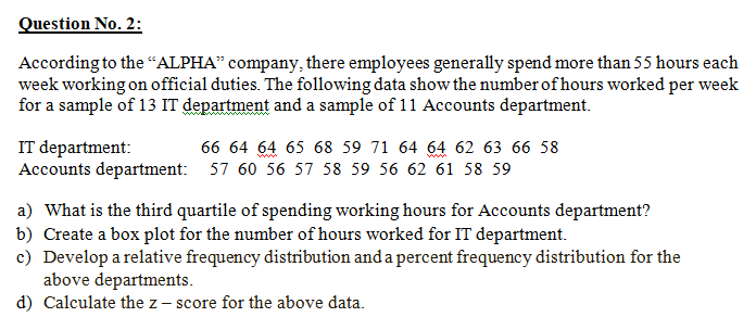 Question No. 2:
According to the "ALPHA" company, there employees generally spend more than 55 hours each
week working on official duties. The following data show the number of hours worked per week
for a sample of 13 IT department and a sample of 11 Accounts department.
IT department:
Accounts department: 57 60 56 57 58 59 56 62 61 58 59
66 64 64 65 68 59 71 64 64 62 63 66 58
a) What is the third quartile of spending working hours for Accounts department?
b) Create a box plot for the number of hours worked for IT department.
c) Develop a relative frequency distribution and a percent frequency distribution for the
above departments.
d) Calculate the z - score for the above data.
