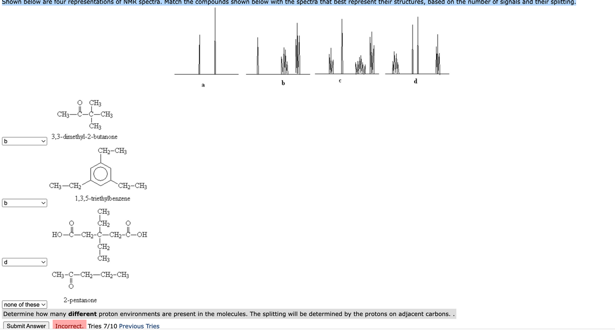 Shown below are four representations of NMR spectra. Match the compounds shown below with the spectra that best represent their structures, based on the number of signals and their splitting.
b
d
a
CH3
-c-CH3
CH3-
ČH3
3,3-dimethyl-2-butanone
b
CH2-CH3
CH3-CH2
CH2-CH3
1,3,5-triethylbenzene
b
CH3
Но-
-CH2-C-CH2-C-OH
CH2
ČH3
d.
CH3-C-CH2-CH2-CH3
2-pentanone
none of these v
Determine how many different proton environments are present in the molecules. The splitting will be determined by the protons on adjacent carbons. .
Submit Answer
Incorrect. Tries 7/10 Previous Tries
