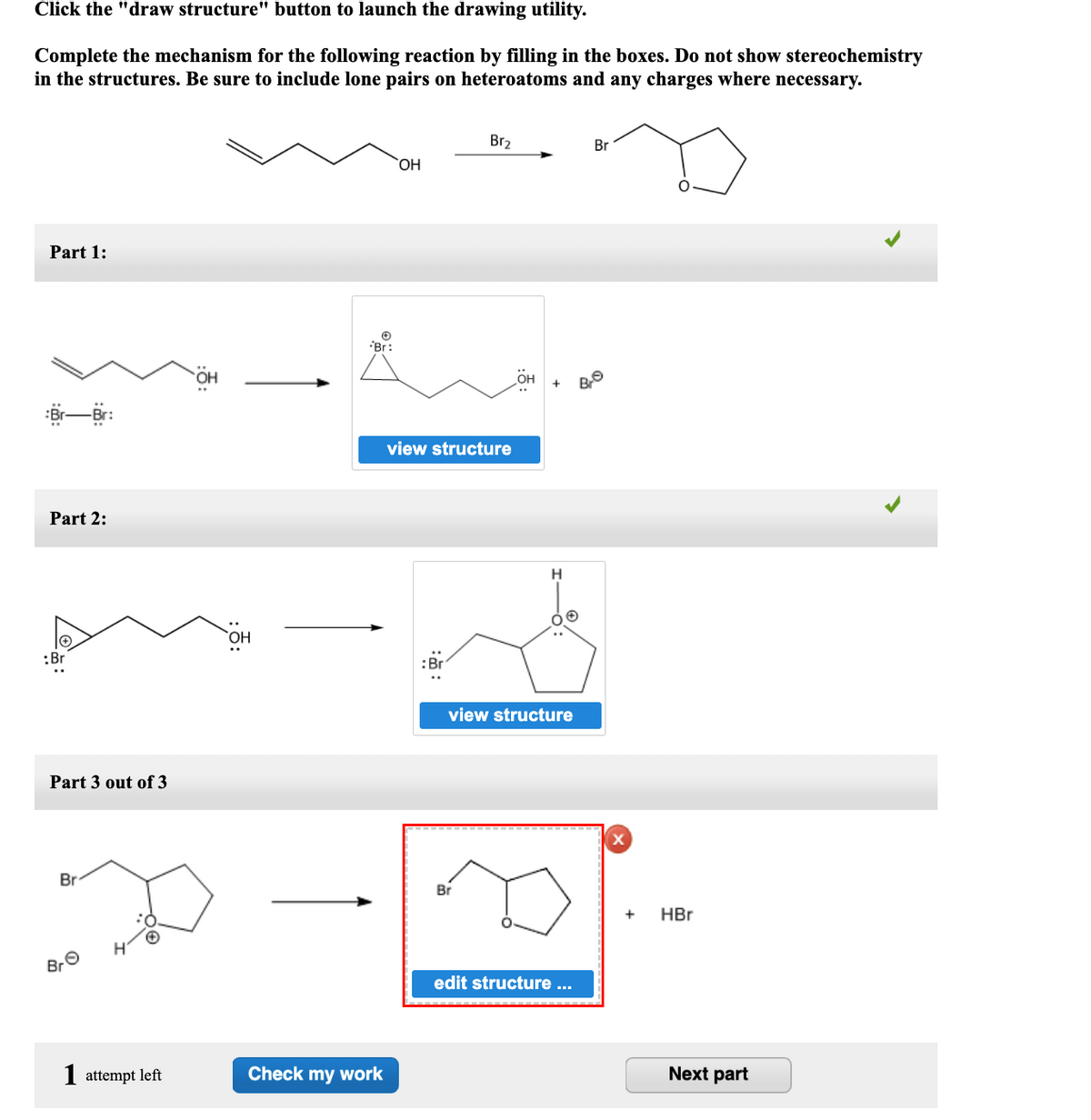 Click the "draw structure" button to launch the drawing utility.
Complete the mechanism for the following reaction by filling in the boxes. Do not show stereochemistry
in the structures. Be sure to include lone pairs on heteroatoms and any charges where necessary.
Br2
Br
Part 1:
Br:
view structure
Part 2:
H
:Br
..
view structure
Part 3 out of 3
Br
Br
HBr
BrO
edit structure ...
I attempt left
Check my work
Next part
