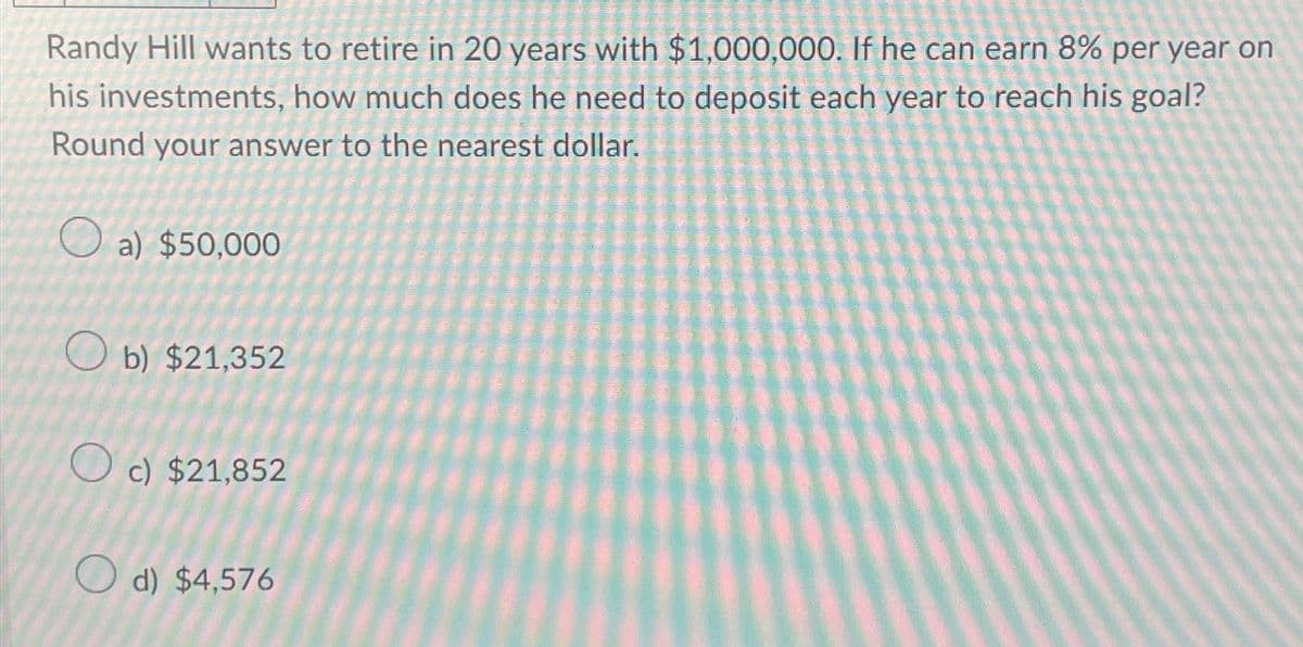 Randy Hill wants to retire in 20 years with $1,000,000. If he can earn 8% per year on
his investments, how much does he need to deposit each year to reach his goal?
Round your answer to the nearest dollar.
a) $50,000
Ob) $21,352
Oc) $21,852
d) $4,576
