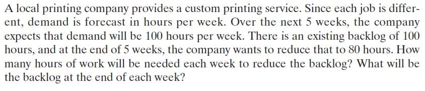A local printing company provides a custom printing service. Since each job is differ-
ent, demand is forecast in hours per week. Over the next 5 weeks, the company
expects that demand will be 100 hours per week. There is an existing backlog of 100
hours, and at the end of 5 weeks, the company wants to reduce that to 80 hours. How
many hours of work will be needed each week to reduce the backlog? What will be
the backlog at the end of each week?
