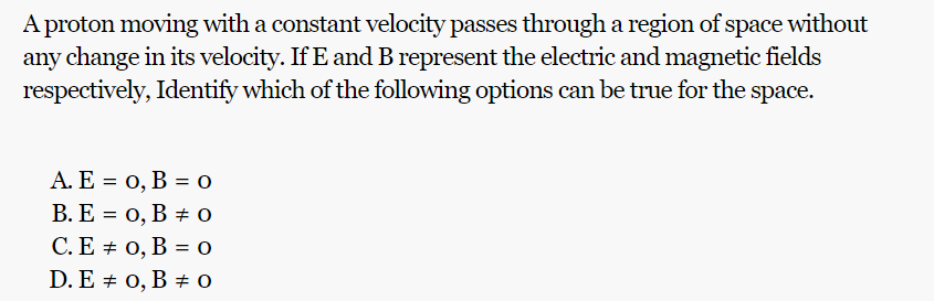 A proton moving with a constant velocity passes through a region of space without
any change in its velocity. If E and B represent the electric and magnetic fields
respectively, Identify which of the following options can be true for the
space.
A. E = 0, B = 0
B. E = 0, B 0
C. E = 0, B = 0
0
D. E 0, B