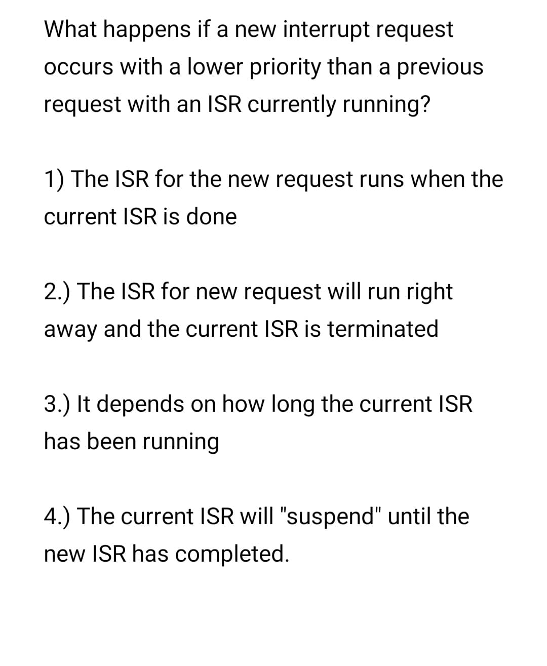 What happens if a new interrupt request
occurs with a lower priority than a previous
request with an ISR currently running?
1) The ISR for the new request runs when the
current ISR is done
2.) The ISR for new request will run right
away and the current ISR is terminated
3.) It depends on how long the current ISR
has been running
4.) The current ISR will "suspend" until the
new ISR has completed.

