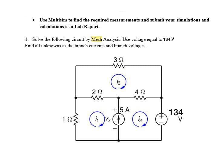 Use Multisim to find the required measurements and submit your simulations and
calculations as a Lab Report.
1. Solve the following circuit by Mesh Analysis. Use voltage equal to 134 V
Find all unknowns as the branch currents and branch voltages.
4Ω
+5 A
134
1 S
i Vx ()
V
