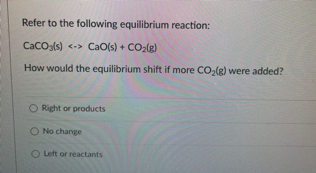 Refer to the following equilibrium reaction:
CACO3(s) <-> CaO(s) + CO2(g]
How would the equilibrium shift if more CO,(g) were added?
O Right or products
O No change
OLeft or reactants
