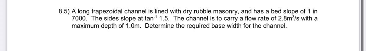 8.5) A long trapezoidal channel is lined with dry rubble masonry, and has a bed slope of 1 in
7000. The sides slope at tan-1 1.5. The channel is to carry a flow rate of 2.8m³/s with a
maximum depth of 1.0m. Determine the required base width for the channel.