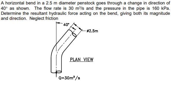 A horizontal bend in a 2.5 m diameter penstock goes through a change in direction of
40° as shown. The flow rate is 30 m³/s and the pressure in the pipe is 160 kPa.
Determine the resultant hydraulic force acting on the bend, giving both its magnitude
and direction. Neglect friction
40°
-$2.5m
PLAN VIEW
Q=30m³/s