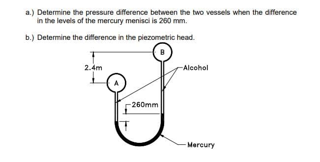 a.) Determine the pressure difference between the two vessels when the difference
in the levels of the mercury menisci is 260 mm.
b.) Determine the difference in the piezometric head.
B
2.4m
-260mm
-Alcohol
Mercury
