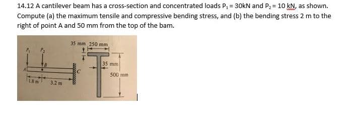 14.12 A cantilever beam has a cross-section and concentrated loads P₁ = 30kN and P₂ = 10 kN, as shown.
Compute (a) the maximum tensile and compressive bending stress, and (b) the bending stress 2 m to the
right of point A and 50 mm from the top of the bam.
1.8 m
3.2 m
35 mm 250 mm,
35 mm
500 mm