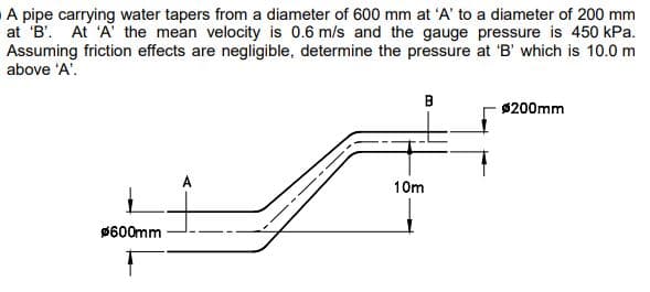 A pipe carrying water tapers from a diameter of 600 mm at 'A' to a diameter of 200 mm
at 'B'. At 'A' the mean velocity is 0.6 m/s and the gauge pressure is 450 kPa.
Assuming friction effects are negligible, determine the pressure at 'B' which is 10.0 m
above 'A'.
$600mm
B
10m
Ø200mm