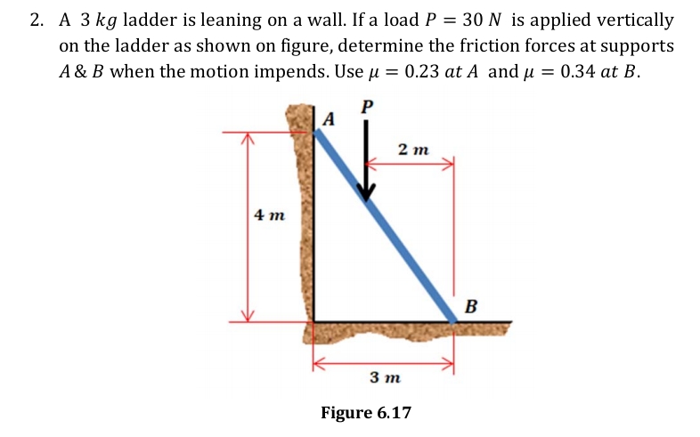 30 N is applied vertically
2. A 3 kg ladder is leaning on a wall. If a load P =
on the ladder as shown on figure, determine the friction forces at supports
A & B when the motion impends. Use u = 0.23 at A and u = 0.34 at B.
P
A
2 m
4 m
B
3 т
Figure 6.17
