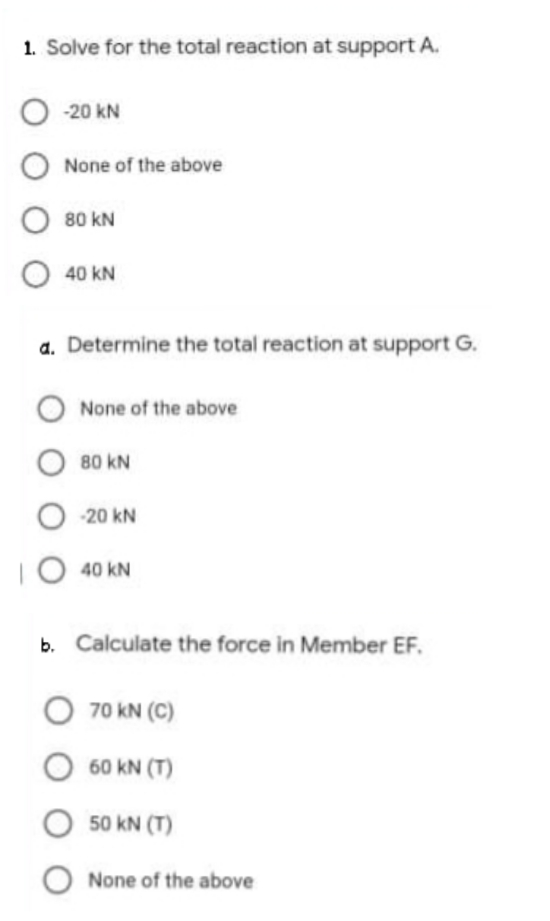 1. Solve for the total reaction at support A.
O -20 kN
None of the above
80 kN
40 kN
a. Determine the total reaction at support G.
None of the above
80 kN
-20 kN
|O 40 kN
b. Calculate the force in Member EF.
O 70 kN (C)
60 kN (T)
O 50 kN (T)
O None of the above
