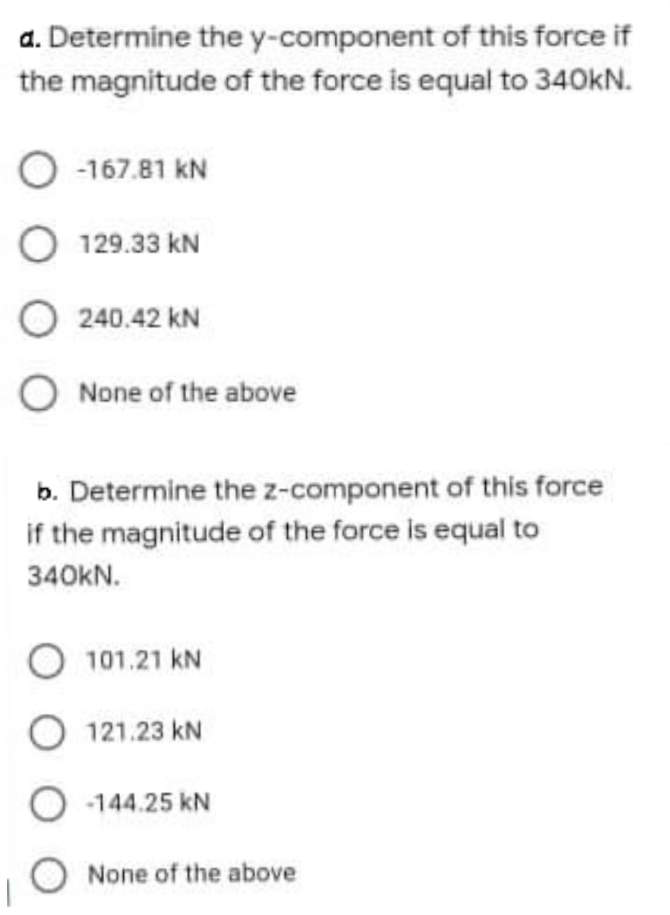 a. Determine the y-component of this force if
the magnitude of the force is equal to 340kN.
O 167.81 kN
O 129.33 kN
O 240.42 kN
O None of the above
b. Determine the z-component of this force
if the magnitude of the force is equal to
340KN.
101.21 kN
O 121.23 kN
O 144.25 kN
None of the above
