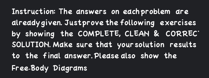 Instruction: The answers on edchproblem dre
already given. Justprove the following exercises
by showing the COMPLETE, CLEAN & CORREC"
SOLUTION. Make sure that your solution results
to the final answer. Please also show the
Free-Body Diagrams
