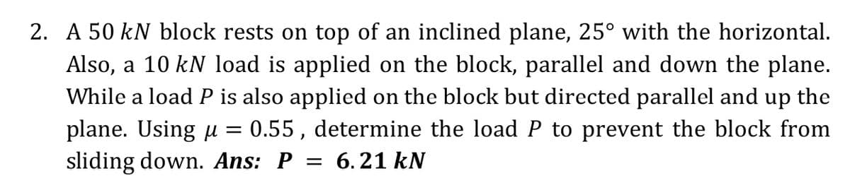 2. A 50 kN block rests on top of an inclined plane, 25° with the horizontal.
Also, a 10 kN load is applied on the block, parallel and down the plane.
While a load P is also applied on the block but directed parallel and up the
plane. Using u = 0.55, determine the load P to prevent the block from
sliding down. Ans: P = 6. 21 kN
