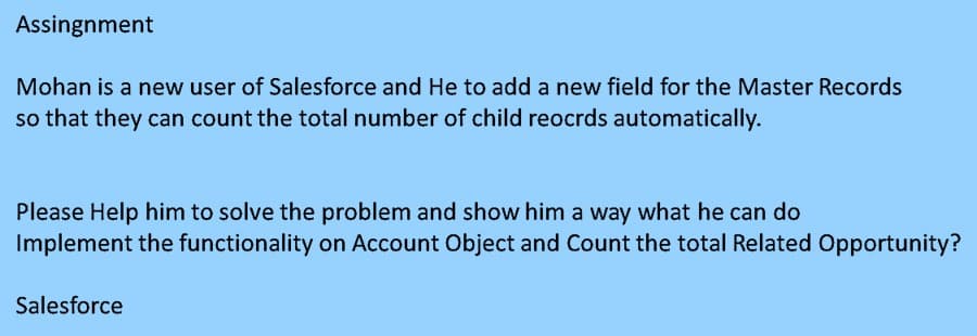 Assingnment
Mohan is a new user of Salesforce and He to add a new field for the Master Records
so that they can count the total number of child reocrds automatically.
Please Help him to solve the problem and show him a way what he can do
Implement the functionality on Account Object and Count the total Related Opportunity?
Salesforce
