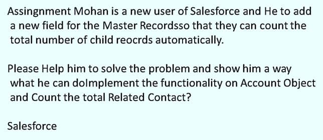 Assingnment Mohan is a new user of Salesforce and He to add
a new field for the Master Recordsso that they can count the
total number of child reocrds automatically.
Please Help him to solve the problem and show him a way
what he can dolmplement the functionality on Account Object
and Count the total Related Contact?
Salesforce
