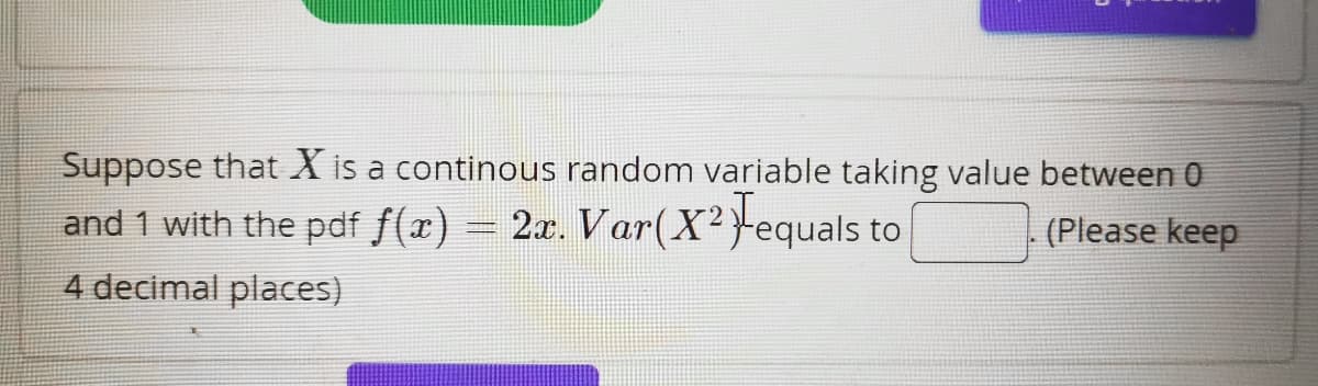 Suppose that X is a continous random variable taking value between 0
and 1 with the pdf f(x) = 2x. Var(X² Fequals to
(Please keep
4 decimal places)