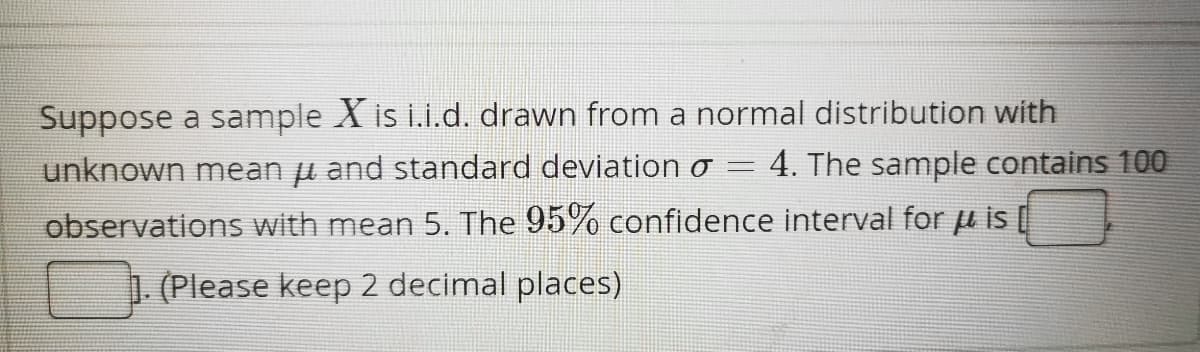 Suppose a sample X is i.i.d. drawn from a normal distribution with
-
unknown mean μ and standard deviation o 4. The sample contains 100
observations with mean 5. The 95% confidence interval for u is [
. (Please keep 2 decimal places)