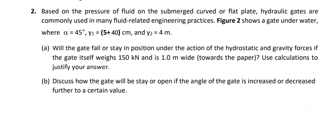 2. Based on the pressure of fluid on the submerged curved or flat plate, hydraulic gates are
commonly used in many fluid-related engineering practices. Figure 2 shows a gate under water,
where a = 45°, y₁ = (5+ 40) cm, and y2 = 4 m.
(a) Will the gate fall or stay in position under the action of the hydrostatic and gravity forces if
the gate itself weighs 150 kN and is 1.0 m wide (towards the paper)? Use calculations to
justify your answer.
(b) Discuss how the gate will be stay or open if the angle of the gate is increased or decreased
further to a certain value.
