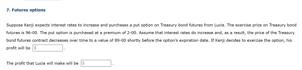 7. Futures options
Suppose Kenji expects interest rates to increase and purchases a put option on Treasury bond futures from Lucia. The exercise price on Treasury bond
futures is 96-00. The put option is purchased at a premium of 2-00. Assume that interest rates do increase and, as a result, the price of the Treasury
bond futures contract decreases over time to a value of 89-00 shortly before the option's expiration date. If Kenji decides to exercise the option, his
profit will be $
The profit that Lucia will make will be $