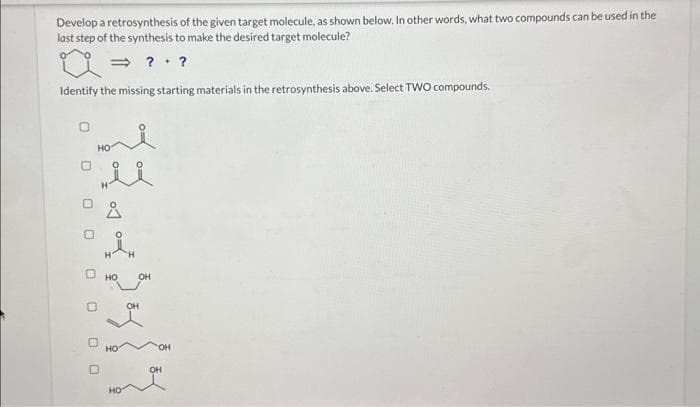 Develop a retrosynthesis of the given target molecule, as shown below. In other words, what two compounds can be used in the
last step of the synthesis to make the desired target molecule?
⇒??
Identify the missing starting materials in the retrosynthesis above. Select TWO compounds.
O
000000
HO
HÅK
HO
HO
OH
OH
OH
OH