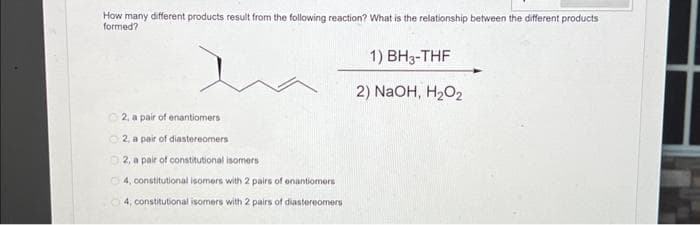 How many different products result from the following reaction? What is the relationship between the different products
formed?
Ⓒ2, a pair of enantiomers
Ⓒ2, a pair of diastereomers
02, a pair of constitutional isomers
O4, constitutional isomers with 2 pairs of enantiomers
4, constitutional isomers with 2 pairs of diastereomers
1) BH3-THF
2) NaOH, H₂O₂