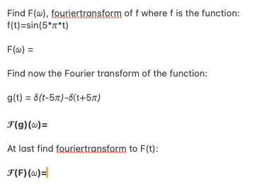Find F(w), fouriertransform of f where f is the function:
f(t)=sin(5*x*t)
F(w) =
Find now the Fourier transform of the function:
g(t)=6(t-5)-8(+5)
F(g)(w)=
At last find fouriertransform to F(t):
F(F)(w)=|