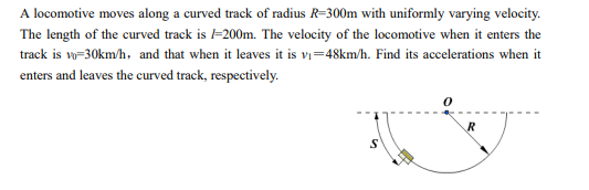 A locomotive moves along a curved track of radius R=300m with uniformly varying velocity.
The length of the curved track is l=200m. The velocity of the locomotive when it enters the
track is vo=30km/h, and that when it leaves it is v₁=48km/h. Find its accelerations when it
enters and leaves the curved track, respectively.
S
R