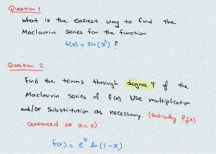 Question 1
what is the easiest
Maclaurin.
Question 2.
way.
to find
Series for the function.
f(x) = sin(x²) ?
the
Find the terms through degree 4 of the
Maclarvin
series of f(x). Use multiplication.
and/or Substitution as necessary. (Basically P(x)
Centenced at a= o).
x
f(x)= elu (1-x)