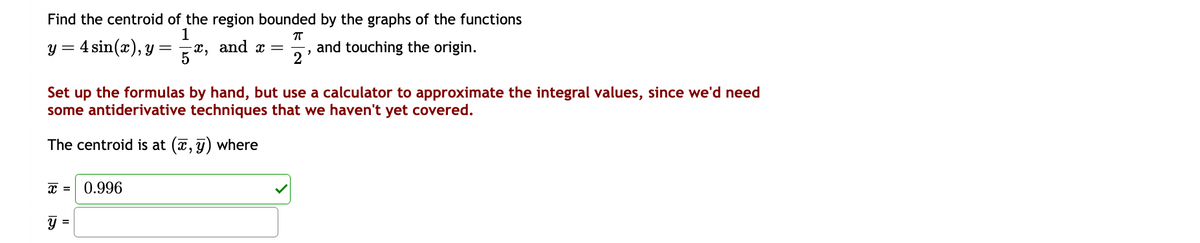 Find the centroid of the region bounded by the graphs of the functions
1
ㅠ
y = 4 sin(x), y
x = 0.996
=
=
5 2,
-x, and x = and touching the origin.
2
Set up the formulas by hand, but use a calculator to approximate the integral values, since we'd need
some antiderivative techniques that we haven't yet covered.
The centroid is at (x, y) where
"