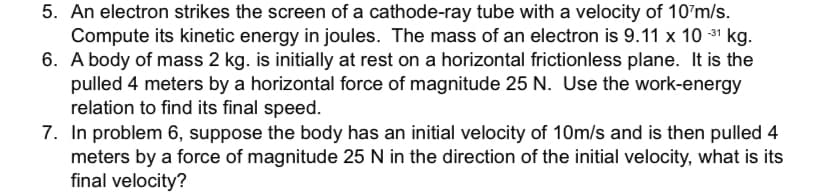 5. An electron strikes the screen of a cathode-ray tube with a velocity of 10 m/s.
Compute its kinetic energy in joules. The mass of an electron is 9.11 x 10 -³¹ kg.
6. A body of mass 2 kg. is initially at rest on a horizontal frictionless plane. It is the
pulled 4 meters by a horizontal force of magnitude 25 N. Use the work-energy
relation to find its final speed.
7. In problem 6, suppose the body has an initial velocity of 10m/s and is then pulled 4
meters by a force of magnitude 25 N in the direction of the initial velocity, what is its
final velocity?