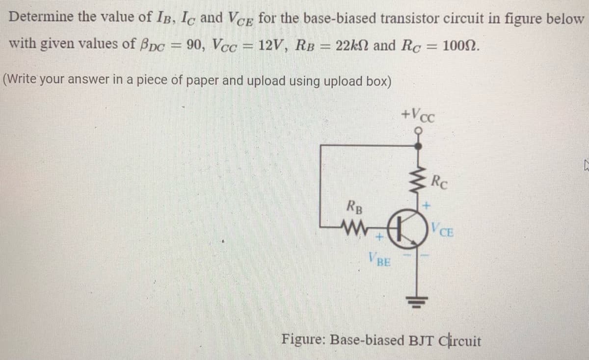 100N.
Determine the value of IB, Ic and VCE for the base-biased transistor circuit in figure below
with given values of Bpc = 90, Vcc = 12V, RB = 22kN and Rc
(Write your answer in a piece of paper and upload using upload box)
+Vcc
Rc
RB
VCE
VBE
Figure: Base-biased BJT Circuit
