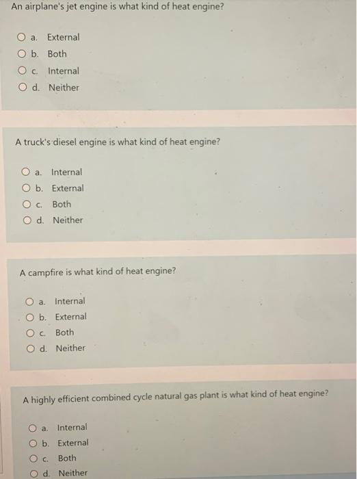 An airplane's jet engine is what kind of heat engine?
O a. External
O b. Both
Oc. Internal
O d. Neither
A truck's diesel engine is what kind of heat engine?
a.
Internal
O b. External
O c. Both
O d. Neither
A campfire is what kind of heat engine?
O a. Internal
O b. External
O c. Both
O d. Neither
A highly efficient combined cycle natural gas plant is what kind of heat engine?
O a. Internal
b. External
Both
Neither
C.
O d.