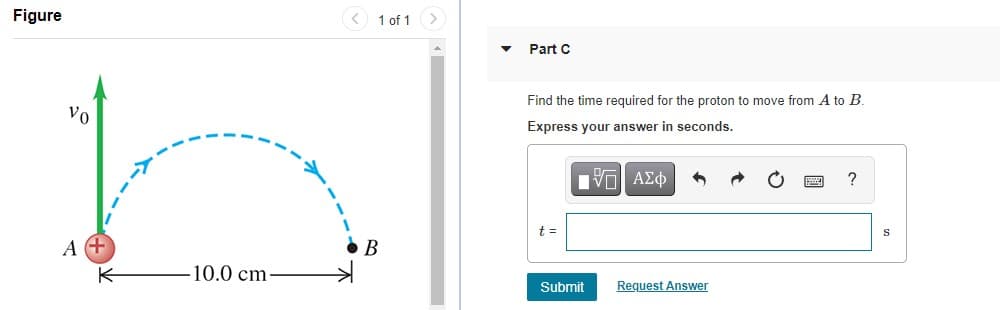 Figure
< 1 of 1
Part C
Find the time required for the proton to move from A to B.
vo
Express your answer in seconds.
?
Vo AEO
S
t =
A
10.0 cm
Request Answer
Submit
