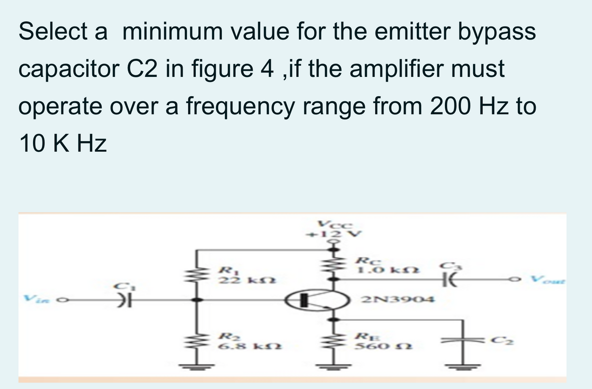Select a minimum value for the emitter bypass
capacitor C2 in figure 4 ,if the amplifier must
operate over a frequency range from 200 Hz to
10 K Hz
Vce
-12 V
Rc
1.0 kr.
HE
Vin o
가
2N3904
R2
6.8 kfN
RE
560 N2
